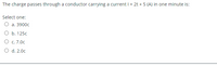 The charge passes through a conductor carrying a current I= 2t + 5 (A) in one minute is:
Select one:
O a. 3900c
O b. 125c
O c. 7.0c
O d. 2.0c
