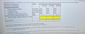 Jane Jones has applied for a mortgage loan from the Bank of Mississippi. The bank requested from you an appraisal of the property using the sales comparison approach. (4 points)
Elements of Comparison
Sales Price of Comparable
Transaction Adjustments
Property rights conveyed
Financing terms
Conditions of sale
Expenditure inmed. after purchase
Market Condition (Sale date Months Prior)
Adj. for market conditions (Months Prior Sale
Subject
Comparable 1 Comparable 2 Comparable 3
$176,000
$172,000
$163,000
Fee Simple
Same
Same
Same
Conventional Same
Same
Same
Arms Length Same
Same
Same
None
None
None:
None
Today
0
4
12
Adjusted price:
Current Market conditions indicate an increase in property value of 0.25% per month.
Answer in the space provided the following questions to fill in the highlighted areas of the appraisal
1. Put in the value adjustments for the market conditions in order from left to right, as if they were in each comparable sale column for 1, 2, and 3 with the appropriate + sign.
Example: $200-$200-$300
2. What are the values of the comparable sale properties after the market condition adjustments? (in order from left to right as if they were in each comparable sale column for 1, 2, and 33
Fxample: $100,000: $120,000: $90,000