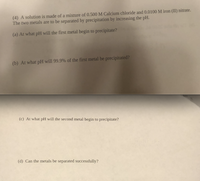 (4) A solution is made of a mixture of 0.500 M Calcium chloride and 0.0100 M iron (II) nitrate.
The two metals are to be separated by precipitation by increasing the pH.
(a) At what pH will the first metal begin to precipitate?
(b) At what pH will 99.9% of the first metal be precipitated?
(c) At what pH will the second metal begin to precipitate?
(d) Can the metals be separated successfully?
