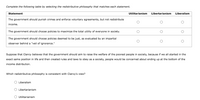 Complete the following table by selecting the redistributive philosophy that matches each statement.
Statement
Utilitarianism
Libertarianism
Liberalism
The government should punish crimes and enforce voluntary agreements, but not redistribute
income.
The government should choose policies to maximize the total utility of everyone in society.
The government should choose policies deemed to be just, as evaluated by an impartial
observer behind a "veil of ignorance."
Suppose that Clancy believes that the government should aim to raise the welfare of the poorest people in society, because if we all started in the
exact same position in life and then created rules and laws to obey as a society, people would be concerned about ending up at the bottom of the
income distribution.
Which redistributive philosophy is consistent with Clancy's view?
O Liberalism
O Libertarianism
O Utilitarianism
