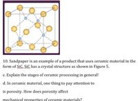 10. Sandpaper is an example of a product that uses ceramic material in the
form of SiC. SiC has a crystal structure as shown in Figure 5.
c. Explain the stages of ceramic processing in general!
d. In ceramic material, one thing to pay attention to
is porosity. How does porosity affect
mechanical properties of ceramic materials?
