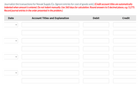 ### Journalizing Transactions for Novak Supply Co.

This exercise involves recording transactions for Novak Supply Co. The focus is on proper journal entries excluding the entries for the cost of goods sold. The format and necessary instructions for making these journal entries are provided below.

#### Instructions for Journalizing:
- **Credit Account Titles** are automatically indented when the amount is entered, therefore **manual indentation is not required**.
- Use **360 days** for any necessary calculations.
- **Round answers** to zero decimal places (e.g., 5,275).
- **Record journal entries** in the order presented in the problem.

#### Journal Entry Format:

The journal entry format provided includes the following columns:
1. **Date**: The date of the transaction.
2. **Account Titles and Explanation**: Includes the accounts to be debited and credited along with any explanatory notes.
3. **Debit**: The amount to be debited.
4. **Credit**: The amount to be credited.

Here is the table to be filled out:

| Date       | Account Titles and Explanation | Debit       | Credit      |
|------------|--------------------------------|-------------|-------------|
| [Dropdown] |                                |             |             |
|            |                                |             |             |
| [Dropdown] |                                |             |             |
|            |                                |             |             |
| [Dropdown] |                                |             |             |
|            |                                |             |             |
| [Dropdown] |                                |             |             |
|            |                                |             |             |
| [Dropdown] |                                |             |             |
|            |                                |             |             |

The table is structured with dropdown menus for the date selection and blank fields for entering account titles, explanations, and corresponding debit and credit values. This format ensures clarity and accuracy in recording journal entries.

Feel free to utilize this format to practice and master journalizing transactions for Novak Supply Co.