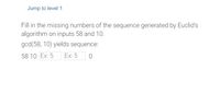 Jump to level 1
Fill in the missing numbers of the sequence generated by Euclid's
algorithm on inputs 58 and 10.
gcd(58, 10) yields sequence:
58 10 Ex: 5
Ex: 5

