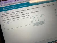 ome
Uws About the Program |
Mi
A www-awu.aleks.com/alekscgi/x/lsl.exe/1o_u-lgNslkr7j8P3jH
MEASUREMENT AND MATTER
1/3
Setting up the math for a one-step problem with uni...
A certain chemical reaction releases 28.7 kJ/g of heat for each gram of reactant consumed. How can you calculate what
mass of reactant will produce 1990. J of heat?
Set the math up. But don't do any of it. Just leave your answer as a math expression.
Also, be sure your answer includes all the correct unit symbols.
mass
Ar
ms of Use Privacy Center
olo
