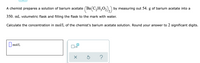 A chemist prepares a solution of barium acetate \((\text{Ba(C}_2\text{H}_3\text{O}_2\text{)}_2)\) by measuring out 54. g of barium acetate into a 350. mL volumetric flask and filling the flask to the mark with water.

Calculate the concentration in mol/L of the chemist's barium acetate solution. Round your answer to 2 significant digits.

[Input box for mol/L concentration]

[Buttons: Square, X10, Clear, Reset, Help]