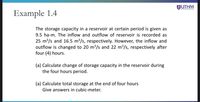 JUTHM
Example 1.4
The storage capacity in a reservoir at certain period is given as
9.5 ha-m. The inflow and outflow of reservoir is recorded as
25 m³/s and 16.5 m³/s, respectively. However, the inflow and
outflow is changed to 20 m³/s and 22 m3/s, respectively after
four (4) hours.
(a) Calculate change of storage capacity in the reservoir during
the four hours period.
(a) Calculate total storage at the end of four hours
Give answers in cubic-meter.
