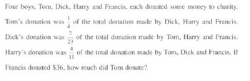 Four boys, Tom, Dick, Harry and Francis, each donated some money to charity.
Tom's donation was of the total donation made by Dick, Harry and Francis.
4
7
Dick's donation was of the total donation made by Tom, Harry and Francis.
23
4
Harry's donation was of the total donation made by Tom, Dick and Francis. If
11
Francis donated $36, how much did Tom donate?