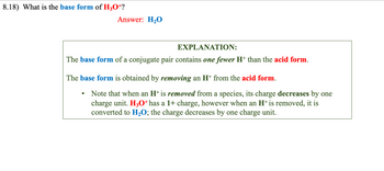 8.18) What is the base form of H3O+?
Answer: H₂O
EXPLANATION:
The base form of a conjugate pair contains one fewer H+ than the acid form.
The base form is obtained by removing an H* from the acid form.
●
Note that when an H+ is removed from a species, its charge decreases by one
charge unit. H3O+ has a 1+ charge, however when an H+ is removed, it is
converted to H₂O; the charge decreases by one charge unit.