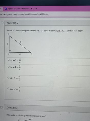 X
algebra 2b - unit 3: trigonome X +
hs.strongmind.com/courses/30047/quizzes/149599/take
Question 2
Which of the following statements are NOT correct for triangle ABC? Select all that apply.
A
b
c
B
a
O tan C =
○ tan A =
C
-
a
a
-
C
O sin A =
C
010
O
cos C =
a
20
b
Question 3
C
Which of the following statements is incorrect?