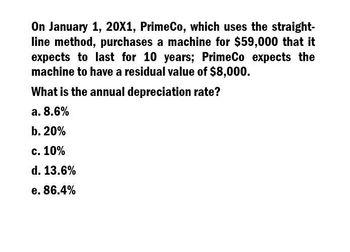 On January 1, 20X1, PrimeCo, which uses the straight-
line method, purchases a machine for $59,000 that it
expects to last for 10 years; PrimeCo expects the
machine to have a residual value of $8,000.
What is the annual depreciation rate?
a. 8.6%
b. 20%
c. 10%
d. 13.6%
e. 86.4%