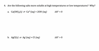 **Solubility of Salts at Different Temperatures**

**4. Are the following salts more soluble at high temperatures or low temperatures? Why?**

**a.** \( \text{Ca(OH)}_2(s) \rightleftharpoons \text{Ca}^{2+}(aq) + 2\text{OH}^-(aq) \) 
- \( \Delta H^\circ < 0 \)

**Explanation:** 
When the enthalpy change (\( \Delta H^\circ \)) is less than zero, the dissolution process is exothermic. Exothermic processes release heat, making the salts more soluble at lower temperatures.

**b.** \( \text{AgCl}(s) \rightleftharpoons \text{Ag}^+(aq) + \text{Cl}^-(aq) \) 
- \( \Delta H^\circ > 0 \)

**Explanation:** 
When the enthalpy change (\( \Delta H^\circ \)) is greater than zero, the dissolution process is endothermic. Endothermic processes absorb heat, making the salts more soluble at higher temperatures.