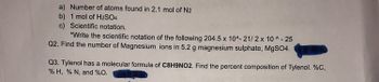 a) Number of atoms found in 2.1 mol of N2
b) 1 mol of H2SO4
c) Scientific notation.
*Write the scientific notation of the following 204.5 x 10^- 21/2 x 10^-25
Q2. Find the number of Magnesium ions in 5.2 g magnesium sulphate, MgSO4.
Q3. Tylenol has a molecular formula of C8H9NO2. Find the percent composition of Tylenol. %C,
% H, % N, and %0.