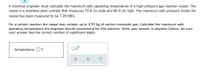 A chemical engineer must calculate the maximum safe operating temperature of a high-pressure gas reaction vessel. The
vessel is a stainless-steel cylinder that measures 55.0 cm wide and 66.0 cm high. The maximum safe pressure inside the
vessel has been measured to be 7.20 MPa.
For a certain reaction the vessel may contain up to 4.92 kg of carbon monoxide gas. Calculate the maximum safe
operating temperature the engineer should recommend for this reaction. Write your answer in degrees Celsius. Be sure
your answer has the correct number of significant digits.
temperature: °C
?
