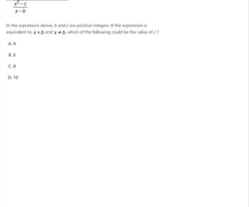 X-C
x-b
In the expression above, b and c are positive integers. If the expression is
equivalent to x+b and xb, which of the following could be the value of c?
A. 4
B. 6
C. 8
D. 10