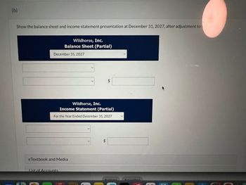 (b)
Show the balance sheet and income statement presentation at December 31, 2027, after adjustment to
Wildhorse, Inc.
Balance Sheet (Partial)
December 31, 2027
>
>
$
Wildhorse, Inc.
Income Statement (Partial)
For the Year Ended December 31, 2027
eTextbook and Media
List of Accounts
$
Rucinace
Accounting
5月
E