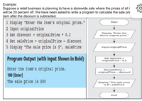 Example:
Suppose a retail business is planning to have a storewide sale where the prices of all i
will be 20 percent off. We have been asked to write a program to calculate the sale prie
item after the discount is subtracted.
1 Display "Enter the item's original price."
2 Input originalPrice
3 Set discount = originalPrice * 0.2
4 Set salePrice = originalPrice – discount
5 Display "The sale price is $", salePrice
Start
Display "Enter the
item's original price."
%3D
Input originalPrice
Program Output (with Input Shown in Bold)
Set discount =
originalPrice * 0.2
Enter the item's original price.
100 [Enter]
The sale price is $80
Set salePrice =
originalPrice – discount
Display "The sale price
is $", salePrice
End
