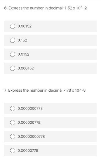 6. Express the number in decimal: 1.52 x 10^-2
0.00152
0.152
0.0152
0.000152
7. Express the number in decimal 7.78 x 10^-8
0.0000000778
0.000000778
0.00000000778
0.00000778