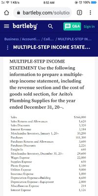 il7 1 KB/s
8:52 AM
O © 100%
bartleby.com/solutioi
2
= bartleby
Q&A Sign in
Business / Accounti... / Coll... / MULTIPLE-STEP IN...
: MULTIPLE-STEP INCOME STATE...
MULTIPLE-STEP INCOME
STATEMENT Use the following
information to prepare a multiple-
step income statement, including
the revenue section and the cost of
goods sold section, for Aeito's
Plumbing Supplies for the year
ended December 31, 20--.
$166,000
1,620
3,320
3,184
33,200
Sales
Sales Returns and Allowances
Sales Discounts
Interest Revenue
Merchandise Inventory, January 1, 20--
Purchases
111,300
Purchases Returns and Allowances
3,600
Purchases Discounts
2,226
Freight-In
Merchandise Inventory, December 31, 20--
Wages Expense
Supplies Expense
Phone Expense
Utilities Expense
Insurance Expense
Depreciation Expense-Building
Depreciation Expense-Equipment
Miscellaneous Expense
Interest Expense
640
29,600
22,000
650
1,100
9,000
1,000
4,600
2,800
214
1,126
