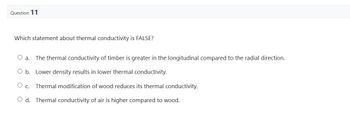 Question 11
Which statement about thermal conductivity is FALSE?
O a. The thermal conductivity of timber is greater in the longitudinal compared to the radial direction.
O b. Lower density results in lower thermal conductivity.
C. Thermal modification of wood reduces its thermal conductivity.
Od. Thermal conductivity of air is higher compared to wood.