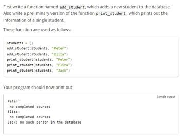 First write a function named add_student, which adds a new student to the database.
Also write a preliminary version of the function print_student, which prints out the
information of a single student.
These function are used as follows:
students = {}
add_student (students, "Peter")
add_student (students, "Eliza")
print_student (students, "Peter")
print_student (students, "Eliza")
print_student (students, "Jack")
Your program should now print out
Peter:
no completed courses
Eliza:
no completed courses
Jack: no such person in the database
Sample output