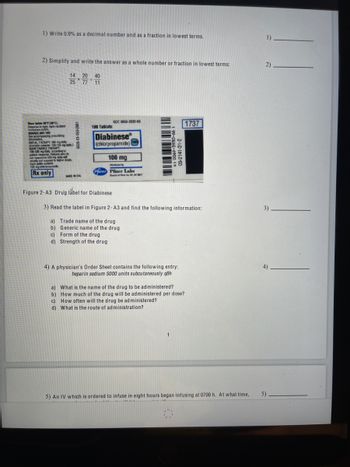 1) Write 0.9% as a decimal number and as a fraction in lowest terms.
2) Simplify and write the answer as a whole number or fraction in lowest terms:
14 20 40
25
77 11
Slom below 16 (30°C).
Dispense in tight, light resistant
containers (USP)
DOSAGE AND USE
See accompanying prescribing
information
INITIAL THEMAPY: 250 mg day
(Geriatric patients 100-125 mg daily)
MAINTENANCE THERAPY
130-530 mg daily, according to
palent response Patients who de
not respond to 500 medaily will
usually not respond to higher doses
Each tablet contain
100 mg chlorpropamide
Rx only
1962-051-10-9099
MADE IN USA
100 Tablets
NDC 0069-3930-66
Diabinese
(chlorpropamide)
100 mg
Figure 2-A3 Drug label for Diabinese
100
Duted by
Pfirer Pfizer Labs
Dis of PN, WY
-CC-4000 S
05-2141-3
3) Read the label in Figure 2- A3 and find the following information:
a) Trade name of the drug
b)
Generic name of the drug
c) Form of the drug
d) Strength of the drug
4) A physician's Order Sheet contains the following entry:
heparin sodium 5000 units subcutaneously q8h
1
a) What is the name of the drug to be administered?
b) How much of the drug will be administered per dose?
c) How often will the drug be administered?
d) What is the route of administration?
1737
5) An IV which is ordered to infuse in eight hours began infusing at 0700 h. At what time,
1)______
2)
3).
4)
5)