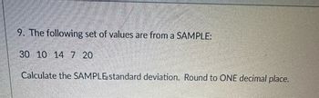 9. The following set of values are from a SAMPLE:
30 10 14 7 20
Calculate the SAMPLE standard deviation. Round to ONE decimal place.