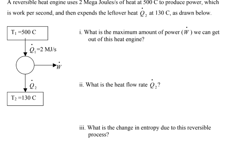 A reversible heat engine uses 2 Mega Joules/s of heat at 500 C to produce power, which
is work per second, and then expends the leftover heat Q, at 130 C, as drawn below.
i. What is the maximum amount of power (W) we can get
out of this heat engine?
TI 500 C
О, -2 МJs
. What is the heat flow rate Q,?
T2 130 C
ii. What is the change in entropy due to this reversible
process?
