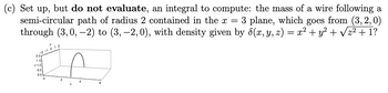 (c) Set up, but **do not evaluate**, an integral to compute: the mass of a wire following a semi-circular path of radius 2 contained in the \(x = 3\) plane, which goes from \((3, 2, 0)\) through \((3, 0, -2)\) to \((3, -2, 0)\), with density given by \(\delta(x, y, z) = x^2 + y^2 + \sqrt{z^2 + 1}\)?

**Diagram Explanation:**

The diagram is a 3D plot showing the semi-circular path of the wire. It has the following features:

- The wire is in the plane \(x = 3\).
- The path is semi-circular with a radius of 2.
- The diagram shows the arc of the circle extending from \((3, 2, 0)\) to \((3, -2, 0)\) with the midpoint at \((3, 0, -2)\), indicating the lowest point of the arc.
- Axes \(x\), \(y\), and \(z\) are labeled, with units marked for reference.