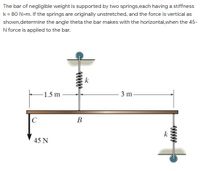 The bar of negligible weight is supported by two springs,each having a stiffness
k = 80 N>m. If the springs are originally unstretched, and the force is vertical as
shown,determine the angle theta the bar makes with the horizontal,when the 45-
N force is applied to the bar.
k
1.5 m
3 m
В
k
45 N
www
