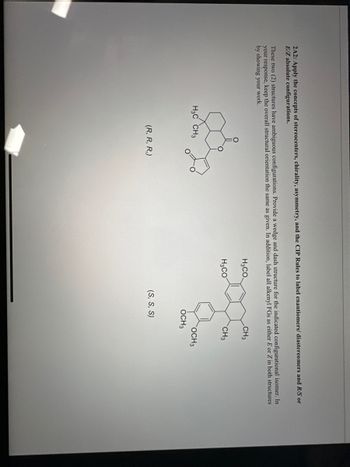 **2.2A2: Stereochemistry Analysis**

**Concepts Covered:**

- Stereocenters 
- Chirality 
- Symmetry 
- Labeling Enantiomers/Diastereomers
- Absolute Configurations (R/S)
- E/Z Isomerism

**Instructions:**

Apply the CTP (Cahn-Ingold-Prelog) Rules to accurately label the provided chemical structures. Identify each as either an enantiomer or diastereomer, and determine the R/S absolute configurations for each stereocenter. If applicable, also assign E/Z configurations.

**Structure Illustrations:**

1. **First Structure:**
   - Configuration: (R, R, R)
   - Diagram: A bicyclic structure with methyl (CH₃) substituents.

2. **Second Structure:**
   - Configuration: (S, S, S)
   - Diagram: An aromatic ring with methoxy (OCH₃) and methyl (CH₃) substituents. 

**Tasks:**

- Draw a wedge and dash representation for the isomers.
- Label all identifiable groups.
- Clarify any E/Z isomerism involved, ensuring to clearly show your work.

By examining the structural arrangement and applying these rules, you will enhance your understanding of the importance of stereochemistry in organic compounds.