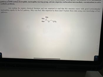 pathway (4 EPD carbon electrophile, nucleophile, leaving group, solvent, stepwise, carbocation intermediate, racemization) to solve
synthetic problems.
was reading the organic chemical literature and was surprised to read that this structure reacts with good Lewis/attacker
nucleophiles rapidly by the SN1 pathway. Why was Prof. Mio surprised by these data? Explain these data using your knowledge of SN1
pathways.
Me.
Me
Me
OTS