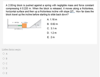 A 2.00-kg block is pushed against a spring with negligible mass and force constant
compressing it 0.220 m. When the block is released, it moves along a frictionless,
horizontal surface and then up a frictionless incline with slope 370. How far does the
block travel up the incline before starting to slide back down?
А. 1.16 m
k = 400 N/m
= 2.00 kg
B. 0.82 m
37.0
K-0.220 m
С. 3.1 m
D. 1.2 m
Е. 2 m
Lütfen birini seçin:
O A
O B
O C
O D
O E
