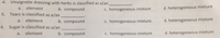 4. Vinaigrette dressing with herbs is classified as a/an
a. element
b. compound
c. homogeneous mixture
d. heterogeneous mixture
5. Tears is classified as a/an
element
c. homogeneous mixture
heterogeneous mixture
a.
b. compound
6. Sugar is classified as a/an
element
b. compound
c. homogeneous mixture
d. heterogeneous mixture
a.
