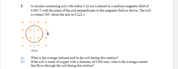 1.
(a)
(b)
A circular conducting coil with radius 3.20 cm is placed in a uniform magnetic field of
0.860 T with the plane of the coil perpendicular to the magnetic field as shown. The coil
is rotated 180° about the axis in 0.222 s.
●
●
a
Axis
What is the average induced emf in the coil during this rotation?
If the coil is made of copper with a diameter of 0.900 mm, what is the average current
that flows through the coil during the rotation?