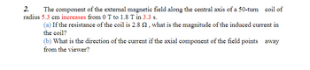 2. The component of the external magnetic field along the central axis of a 50-turn coil of
radius 5.3 cm increases from 0 T to 1.8 T in 3.3 s.
(a) If the resistance of the coil is 2.8 22, what is the magnitude of the induced current in
the coil?
(b) What is the direction of the current if the axial component of the field points away
from the viewer?