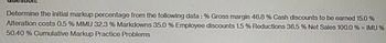 Determine the initial markup percentage from the following data : % Gross margin 46.8 % Cash discounts to be earned 15.0 %
Alteration costs 0.5 % MMU 32.3 % Markdowns 35.0 % Employee discounts 1.5 % Reductions 36.5 % Net Sales 100.0 % = IMU %
50.40 % Cumulative Markup Practice Problems