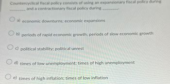 Countercyclical fiscal policy consists of using an expansionary fiscal policy during
and a contractionary fiscal policy during
a) economic downturns; economic expansions
Ob) periods of rapid economic growth; periods of slow economic growth
Oc) political stability: political unrest
d) times of low unemployment; times of high unemployment
e) times of high inflation; times of low inflation