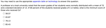 You may need to use the appropriate appendix table or technology to answer this question.
A professor at a local university noted that the exam grades of her students were normally distributed with a mean of 72
and a standard deviation of 13. If 68 percent of the students received grades of C or better, what is the minimum score of
those who received Cs?
O 58.57
65.87
78.13
O 85.43