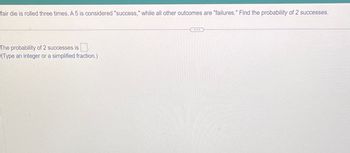 fair die is rolled three times. A 5 is considered "success," while all other outcomes are "failures." Find the probability of 2 successes.
The probability of 2 successes is
(Type an integer or a simplified fraction.)
...