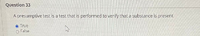 Question 33
A presumptive test is a test that is performed to verify that a substance is present.
True
O False
