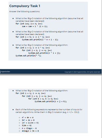 Compulsory Task 1
Answer the following questions:
Hyperion Dev
What is the Big-O notation of the following algorithm (assume that all
variables have been declared):
for (int i=1;i<= n; i++)
sum = sum + i + (i + 1);
What is the Big-O notation of the following algorithm (assume that all
variables have been declared):
for (int i = 5; i <= 2 * n; i++)
System.out.println(2 * n + 1 - 1);
• What is the Big-O notation of the following algorithm:
for (int i = 1; i <= 2 * n; i++)
for (int j = 1; j <= n; j++)
System.out.println(2 • i + j);
System.out.println(" ");
• What is the Big-O notation of the following algorithm:
for (int i = 1; i <= n; i++)
for (int j = 1; j <= n; j++)
for (int k = 1; k <= n; k++)
System.out.println(i + j + k);
Copyright © 2021 Hyperion Dev. All rights reserved.
Each of the following expressions represents the number of inputs for
certain algorithms. Write them in Big O notation (eg, n+2+ O(n)):
on² + 6n + 4
o 5n² + 2n + 8
(n² + 1) (3n + 5)
o 5(6n + 4)
n + 2log.n - 6
o4nlogin + 3n + 8