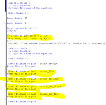 select a choice :
1. Input Equation
2. Input file name of the equations
Enter Choice: 1
Enter Number: 15
Enter Number: 2
Enter operator [+,-,*]: *
15*2=30
If u want to quit press 0...0
sorry wrong input number try again
>>>
RESTART: C:\Users\Huawei\Dropbox\PM20120003163\1- Introduction to Programming)
select a choice :
1. Input Equation
2. Input file name of the equations
Enter Choice: 2
Enter Filename or path: output_newfile
Wrong file or file path
Enter Filename or path: output_file
Wrong file or file path
Enter Filename or path: output_file.txt
wrong file or file path
Enter Filename or path: output_new_file.txt
Wrong file or file path
Enter Filename or path: output_new_file
Wrong file or file path
Enter Filename or path |