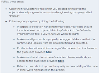 Follow these steps:
●
• Open the first Capstone Project that you created in this level (the
object-oriented program for a structural engineering company called
"Poised".)
● Enhance your program by doing the following:
O
Incorporate exception handling to your code. Your code should
include at least two try-catch blocks (Go back to the Defensive
Programming task if you're not sure where to start).
O
Make sure all your code is properly debugged. Make sure that the
runtime and logical errors are also identified and corrected.
o Fix the indentation and formatting of the code so that it adheres to
the guidelines provided here.
Make sure that all the names of variables, classes, methods, etc.
adhere to the guidelines provided here.
Refactor the code to improve the quality and readability of the code
in other ways highlighted in this project.