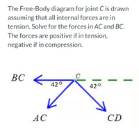 The Free-Body diagram for joint C is drawn
assuming that all internal forces are in
tension. Solve for the forces in AC and BC.
The forces are positive if in tension,
negative if in compression.
ВС
42°
420
AC
CD

