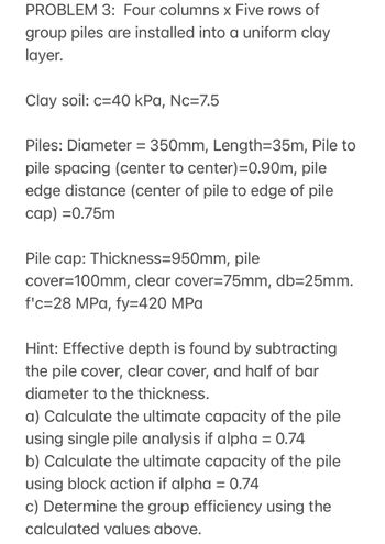 PROBLEM 3: Four columns x Five rows of
group piles are installed into a uniform clay
layer.
Clay soil: c=40 kPa, Nc=7.5
Piles: Diameter = 350mm, Length=35m, Pile to
pile spacing (center to center)=0.90m, pile
edge distance (center of pile to edge of pile
cap) =0.75m
Pile cap: Thickness=950mm, pile
cover=100mm, clear cover=75mm, db=25mm.
f'c=28 MPa, fy=420 MPa
Hint: Effective depth is found by subtracting
the pile cover, clear cover, and half of bar
diameter to the thickness.
a) Calculate the ultimate capacity of the pile
using single pile analysis if alpha = 0.74
b) Calculate the ultimate capacity of the pile
using block action if alpha = 0.74
c) Determine the group efficiency using the
calculated values above.