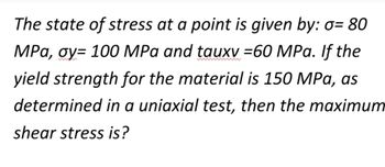 The state of stress at a point is given by: o= 80
MPa, oy= 100 MPa and tauxv =60 MPa. If the
yield strength for the material is 150 MPa, as
determined in a uniaxial test, then the maximum
shear stress is?