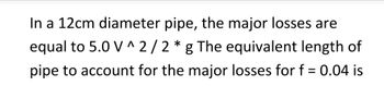 In a 12cm diameter pipe, the major losses are
equal to 5.0 V^2/2*g The equivalent length of
pipe to account for the major losses for f = 0.04 is