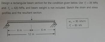 Design a rectangular beam section for the condition given below. Use f = 28 MPa
and f = 420 MPa, and beam weight is not included. Sketch the strain and stress
profiles and the resultant section.
6 m
12 m
6 m
W = 30 kN/m
P₁ = 80 KN