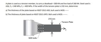 A plate is used as a tension member, to carry a deadload = 300 KN and live load of 260 KN. Steel used is
A36, Fy= 248 MPa, Fu = 400 MPa. If the width of the tension plate is 210 mm, determine:
a) The thickness of the plate based on NSCP 2015 ASD, bult used is M20.------
b) The thickness of plate based on NSCP 2015 LRFD. Bolt used is M20.--------
I
M20 bolts-
210 mm
-Tension Plate