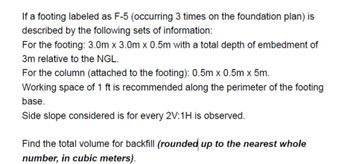 If a footing labeled as F-5 (occurring 3 times on the foundation plan) is
described by the following sets of information:
For the footing: 3.0m x 3.0m x 0.5m with a total depth of embedment of
3m relative to the NGL.
For the column (attached to the footing): 0.5m x 0.5m x 5m.
Working space of 1 ft is recommended along the perimeter of the footing
base.
Side slope considered is for every 2V:1H is observed.
Find the total volume for backfill (rounded up to the nearest whole
number, in cubic meters).